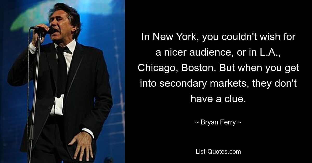 In New York, you couldn't wish for a nicer audience, or in L.A., Chicago, Boston. But when you get into secondary markets, they don't have a clue. — © Bryan Ferry