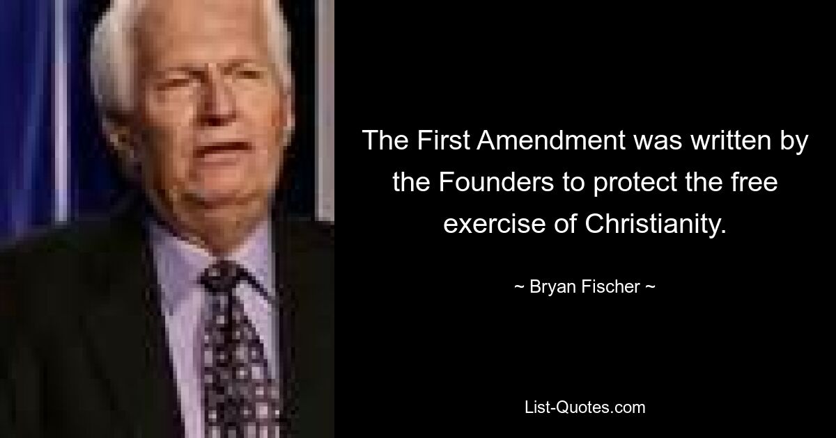 The First Amendment was written by the Founders to protect the free exercise of Christianity. — © Bryan Fischer