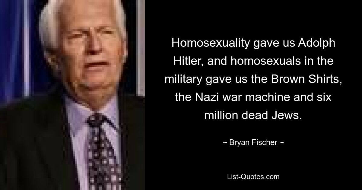 Homosexuality gave us Adolph Hitler, and homosexuals in the military gave us the Brown Shirts, the Nazi war machine and six million dead Jews. — © Bryan Fischer