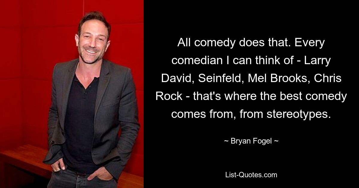 All comedy does that. Every comedian I can think of - Larry David, Seinfeld, Mel Brooks, Chris Rock - that's where the best comedy comes from, from stereotypes. — © Bryan Fogel