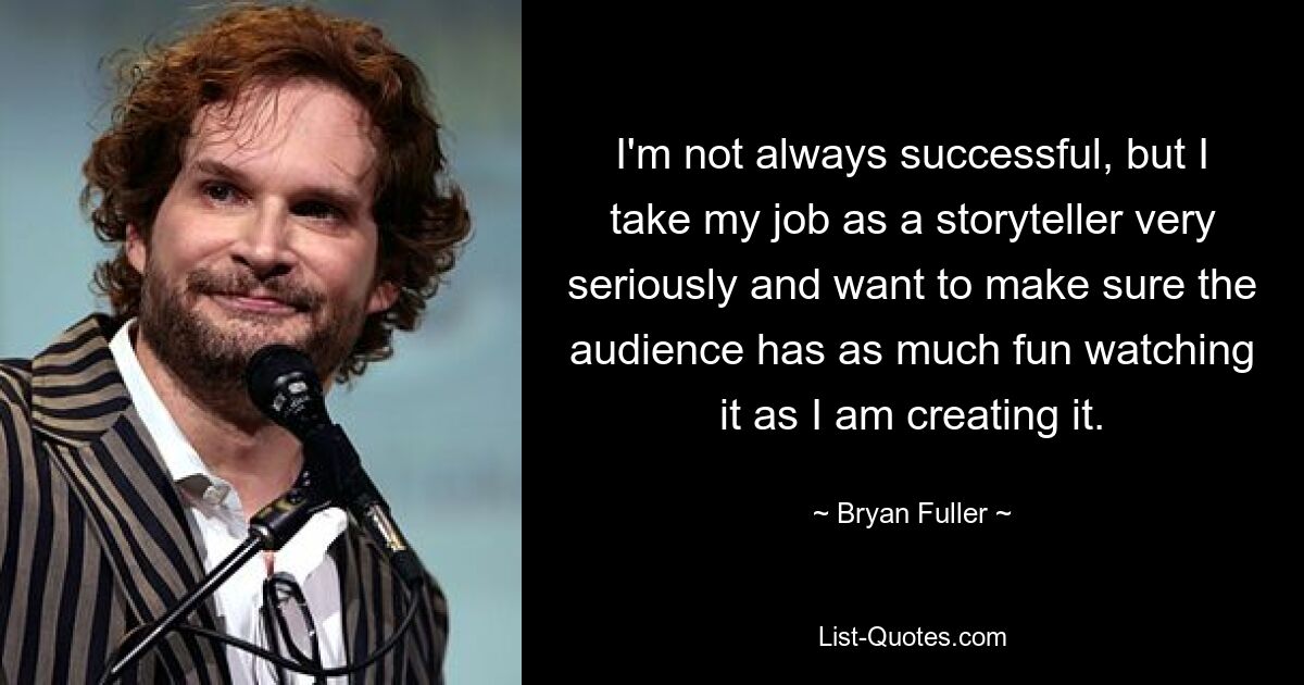 I'm not always successful, but I take my job as a storyteller very seriously and want to make sure the audience has as much fun watching it as I am creating it. — © Bryan Fuller