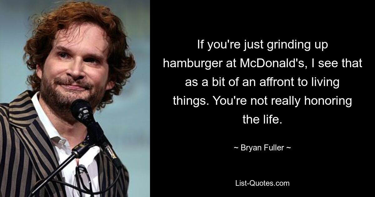 If you're just grinding up hamburger at McDonald's, I see that as a bit of an affront to living things. You're not really honoring the life. — © Bryan Fuller