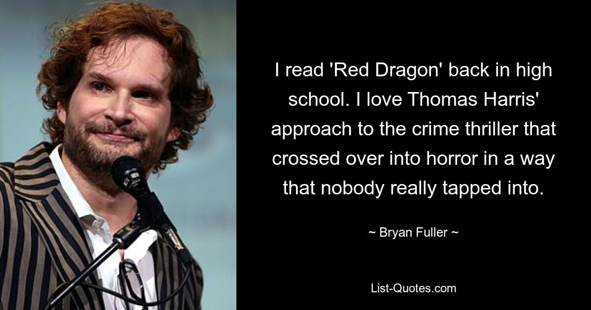 I read 'Red Dragon' back in high school. I love Thomas Harris' approach to the crime thriller that crossed over into horror in a way that nobody really tapped into. — © Bryan Fuller