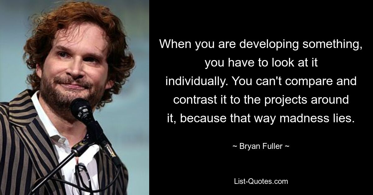 When you are developing something, you have to look at it individually. You can't compare and contrast it to the projects around it, because that way madness lies. — © Bryan Fuller