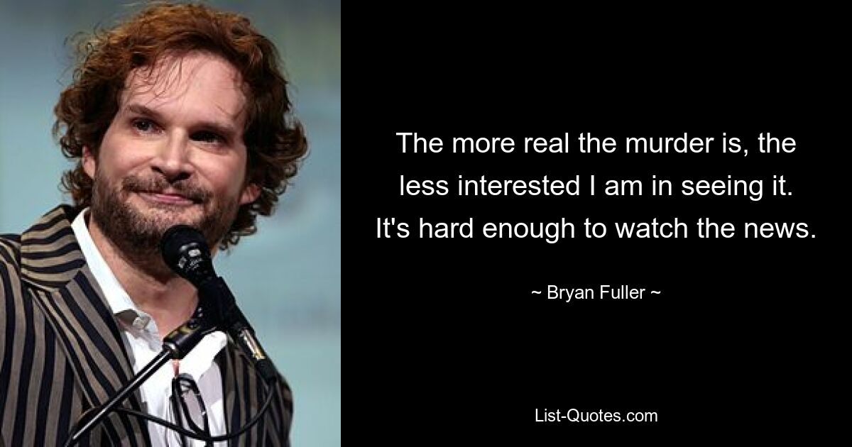 The more real the murder is, the less interested I am in seeing it. It's hard enough to watch the news. — © Bryan Fuller