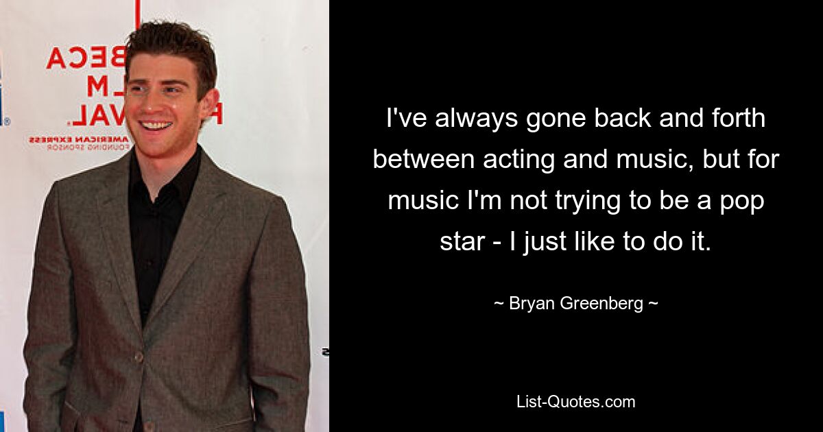 I've always gone back and forth between acting and music, but for music I'm not trying to be a pop star - I just like to do it. — © Bryan Greenberg