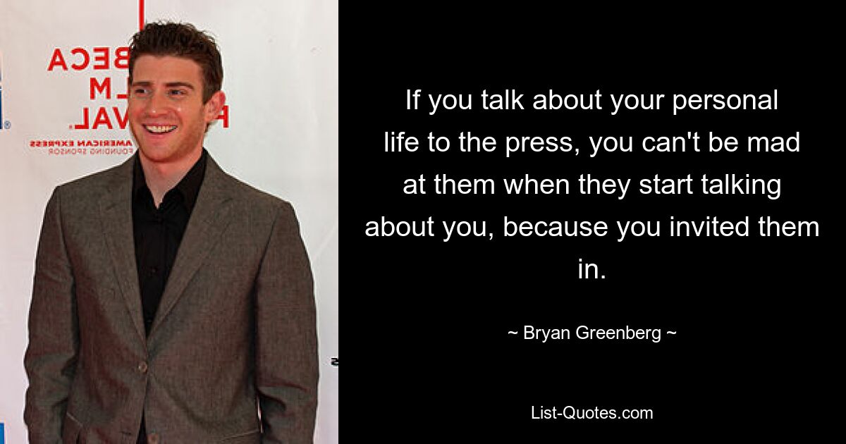 If you talk about your personal life to the press, you can't be mad at them when they start talking about you, because you invited them in. — © Bryan Greenberg