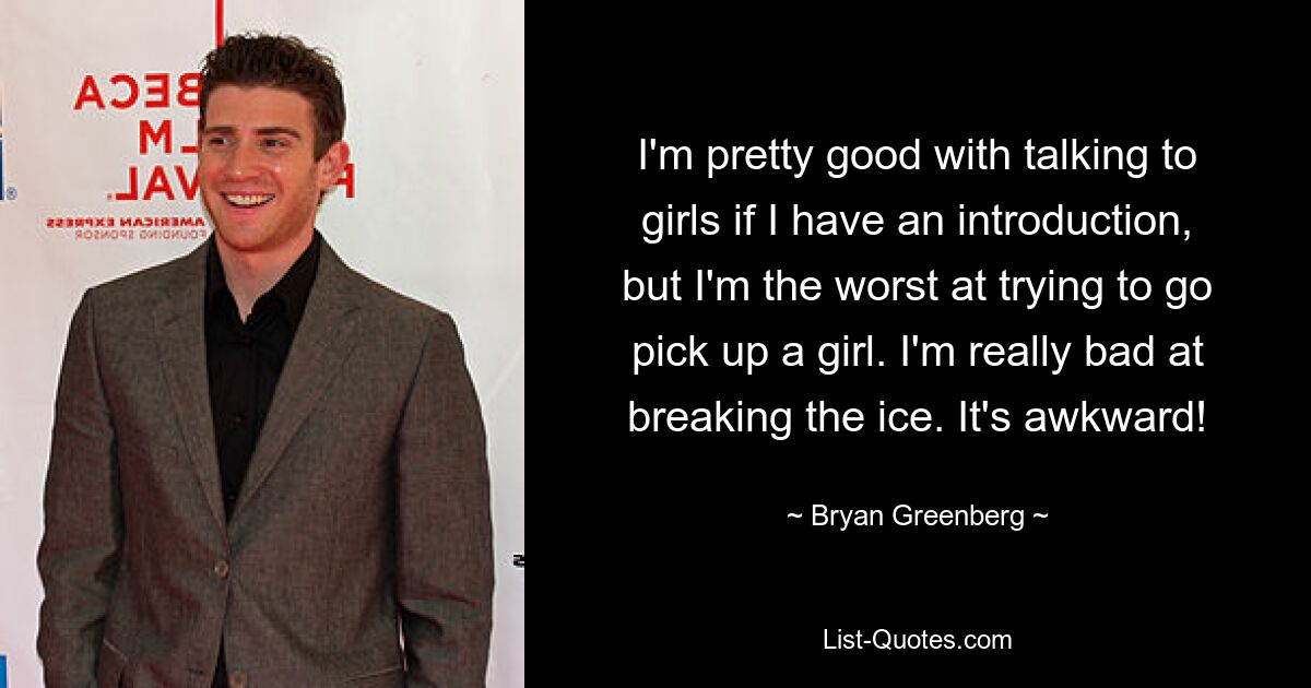 I'm pretty good with talking to girls if I have an introduction, but I'm the worst at trying to go pick up a girl. I'm really bad at breaking the ice. It's awkward! — © Bryan Greenberg