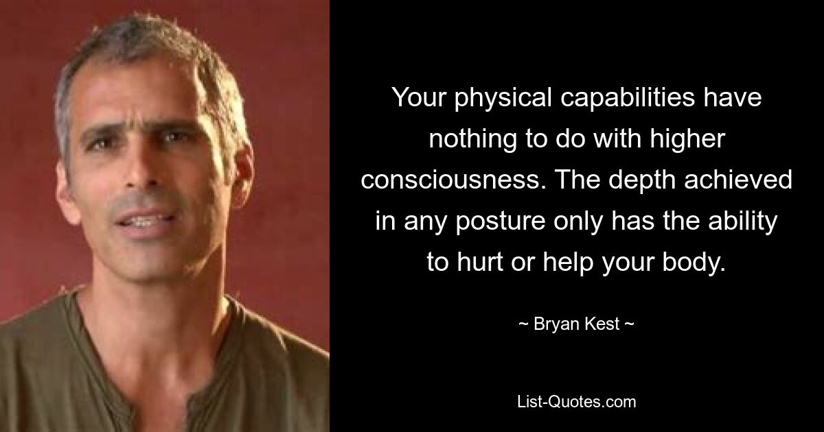 Your physical capabilities have nothing to do with higher consciousness. The depth achieved in any posture only has the ability to hurt or help your body. — © Bryan Kest