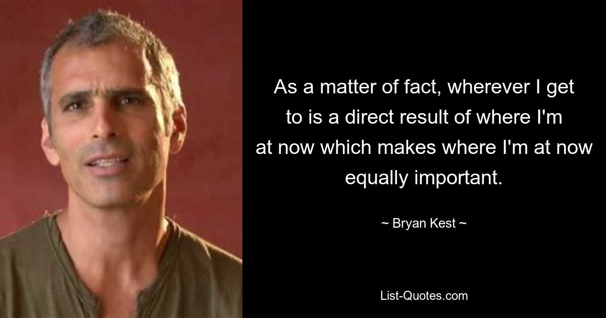 As a matter of fact, wherever I get to is a direct result of where I'm at now which makes where I'm at now equally important. — © Bryan Kest