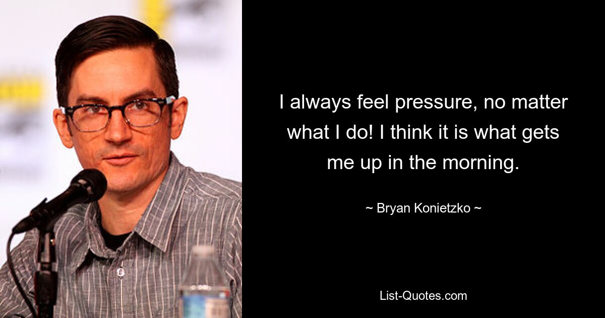 I always feel pressure, no matter what I do! I think it is what gets me up in the morning. — © Bryan Konietzko