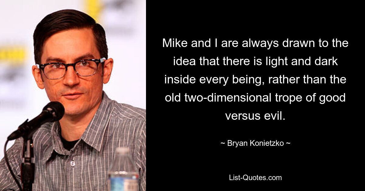 Mike and I are always drawn to the idea that there is light and dark inside every being, rather than the old two-dimensional trope of good versus evil. — © Bryan Konietzko