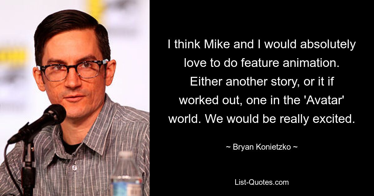 I think Mike and I would absolutely love to do feature animation. Either another story, or it if worked out, one in the 'Avatar' world. We would be really excited. — © Bryan Konietzko