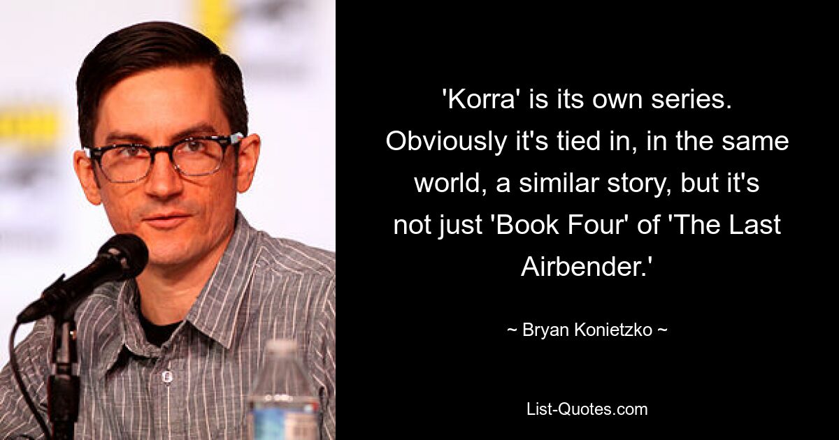 'Korra' is its own series. Obviously it's tied in, in the same world, a similar story, but it's not just 'Book Four' of 'The Last Airbender.' — © Bryan Konietzko