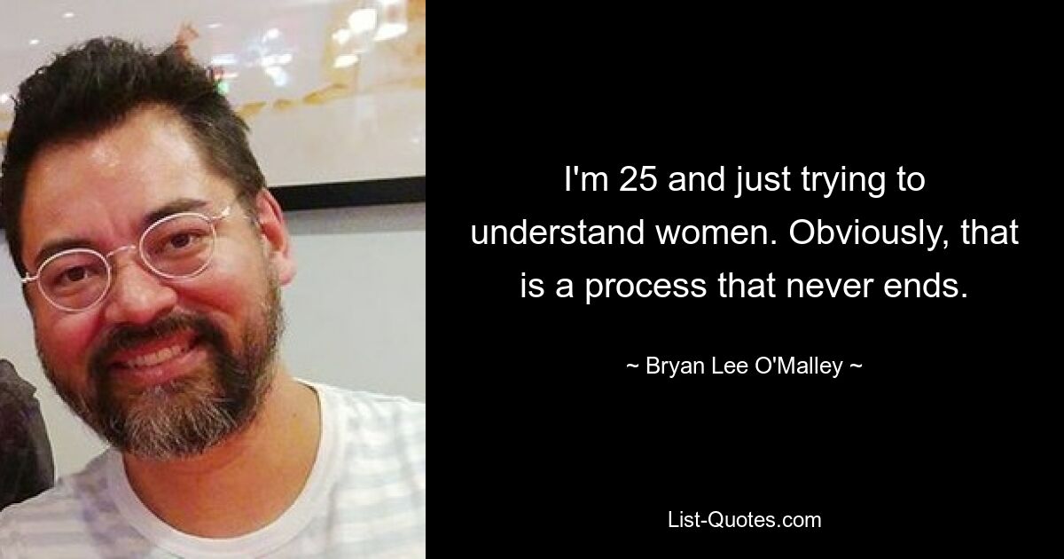 I'm 25 and just trying to understand women. Obviously, that is a process that never ends. — © Bryan Lee O'Malley