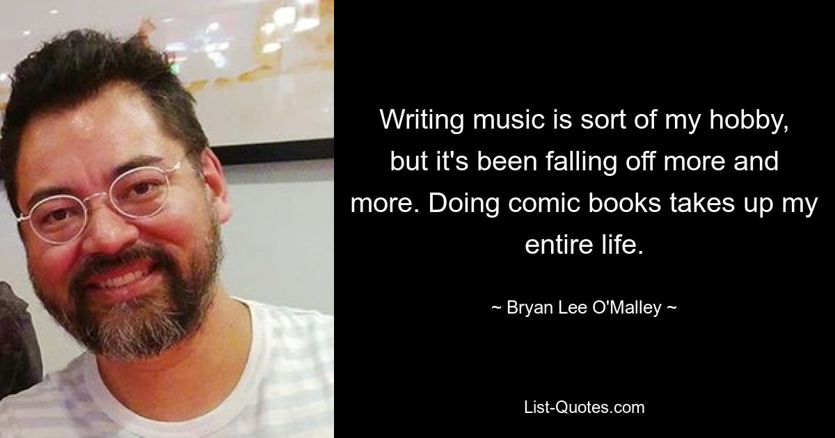 Writing music is sort of my hobby, but it's been falling off more and more. Doing comic books takes up my entire life. — © Bryan Lee O'Malley