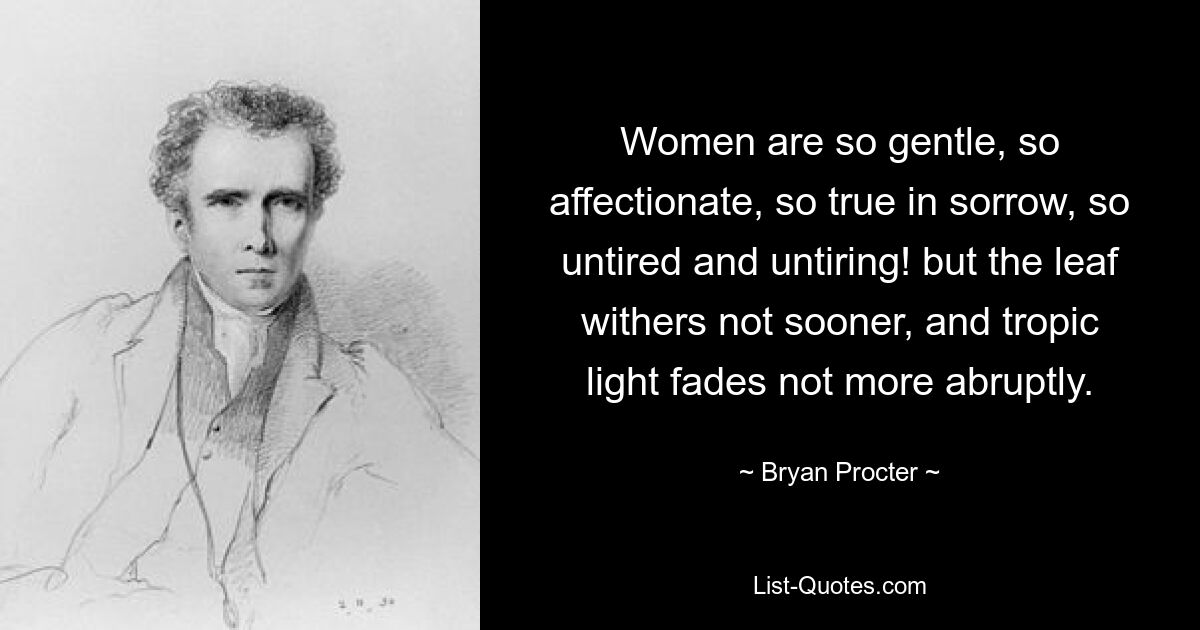 Women are so gentle, so affectionate, so true in sorrow, so untired and untiring! but the leaf withers not sooner, and tropic light fades not more abruptly. — © Bryan Procter