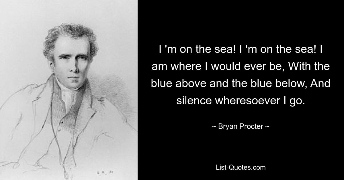 I 'm on the sea! I 'm on the sea! I am where I would ever be, With the blue above and the blue below, And silence wheresoever I go. — © Bryan Procter