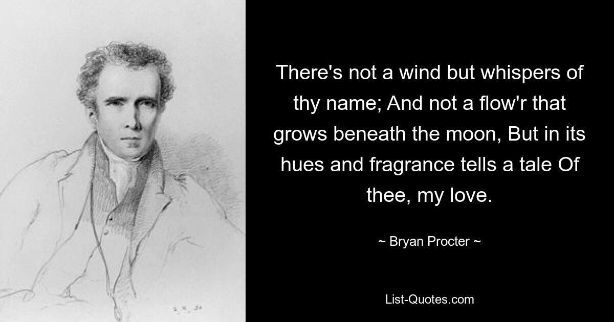 There's not a wind but whispers of thy name; And not a flow'r that grows beneath the moon, But in its hues and fragrance tells a tale Of thee, my love. — © Bryan Procter