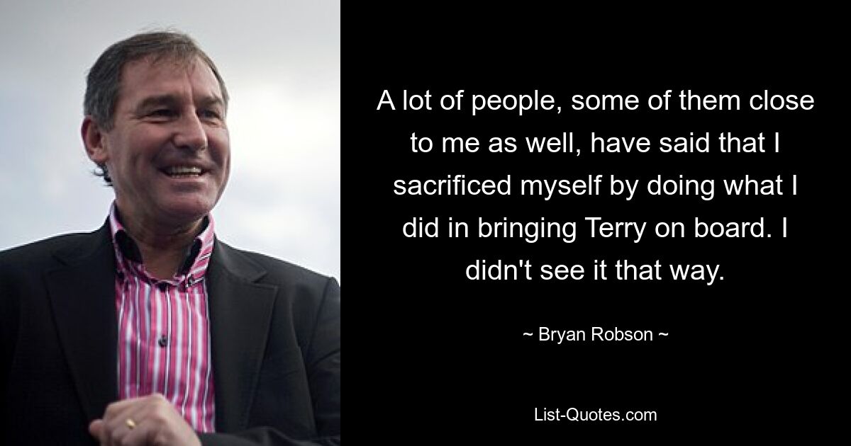 A lot of people, some of them close to me as well, have said that I sacrificed myself by doing what I did in bringing Terry on board. I didn't see it that way. — © Bryan Robson