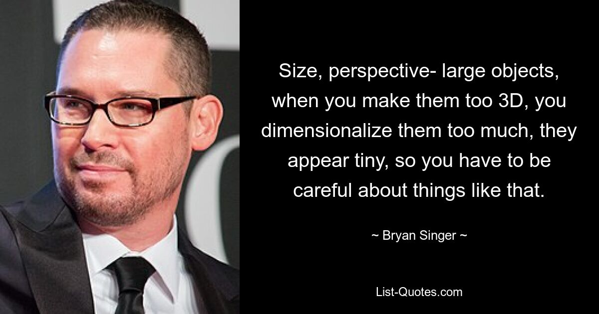 Size, perspective- large objects, when you make them too 3D, you dimensionalize them too much, they appear tiny, so you have to be careful about things like that. — © Bryan Singer