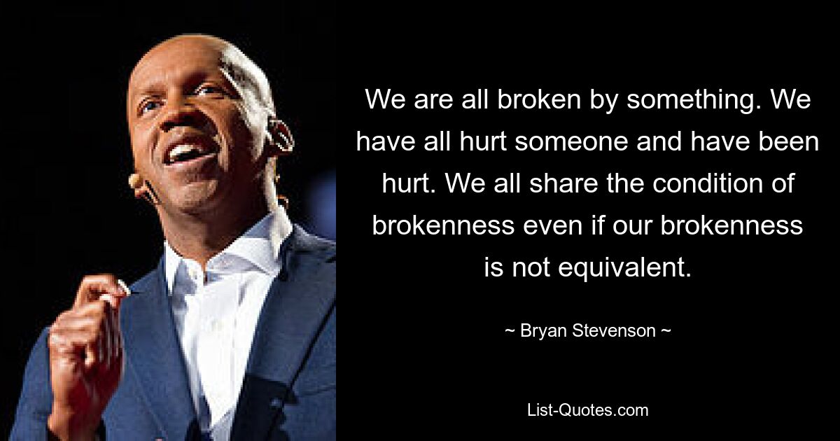 We are all broken by something. We have all hurt someone and have been hurt. We all share the condition of brokenness even if our brokenness is not equivalent. — © Bryan Stevenson