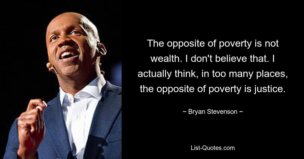 The opposite of poverty is not wealth. I don't believe that. I actually think, in too many places, the opposite of poverty is justice. — © Bryan Stevenson