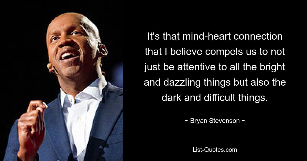 It's that mind-heart connection that I believe compels us to not just be attentive to all the bright and dazzling things but also the dark and difficult things. — © Bryan Stevenson