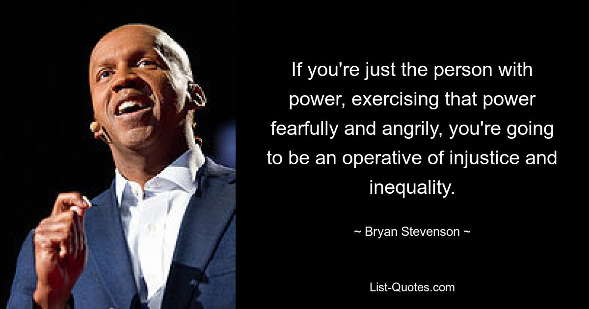 If you're just the person with power, exercising that power fearfully and angrily, you're going to be an operative of injustice and inequality. — © Bryan Stevenson