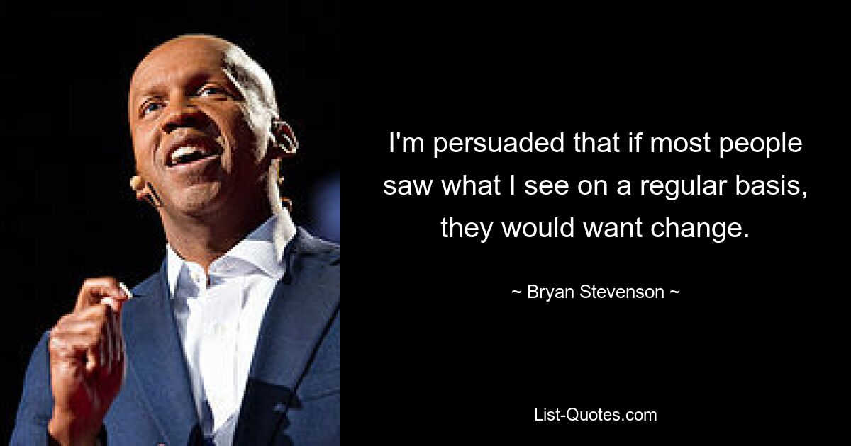 I'm persuaded that if most people saw what I see on a regular basis, they would want change. — © Bryan Stevenson