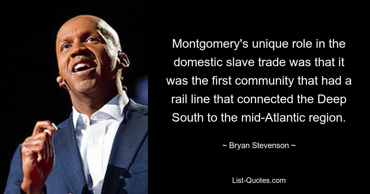 Montgomery's unique role in the domestic slave trade was that it was the first community that had a rail line that connected the Deep South to the mid-Atlantic region. — © Bryan Stevenson