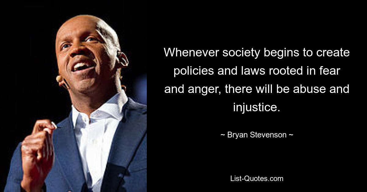 Whenever society begins to create policies and laws rooted in fear and anger, there will be abuse and injustice. — © Bryan Stevenson