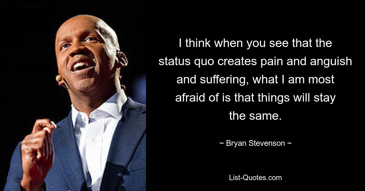 I think when you see that the status quo creates pain and anguish and suffering, what I am most afraid of is that things will stay the same. — © Bryan Stevenson