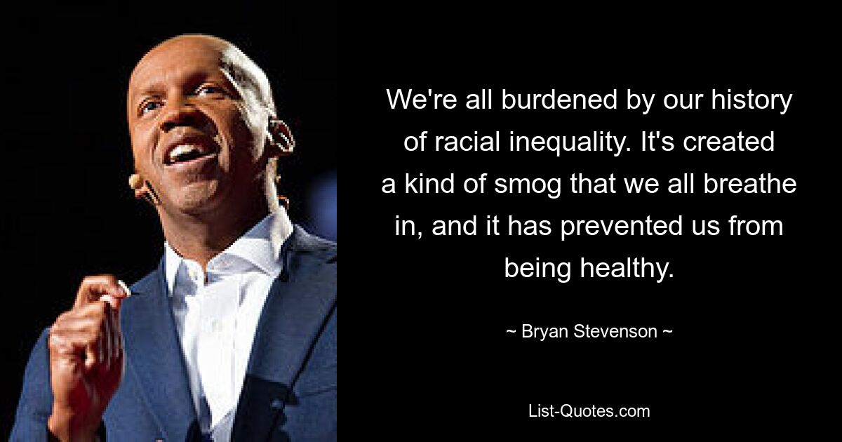 We're all burdened by our history of racial inequality. It's created a kind of smog that we all breathe in, and it has prevented us from being healthy. — © Bryan Stevenson