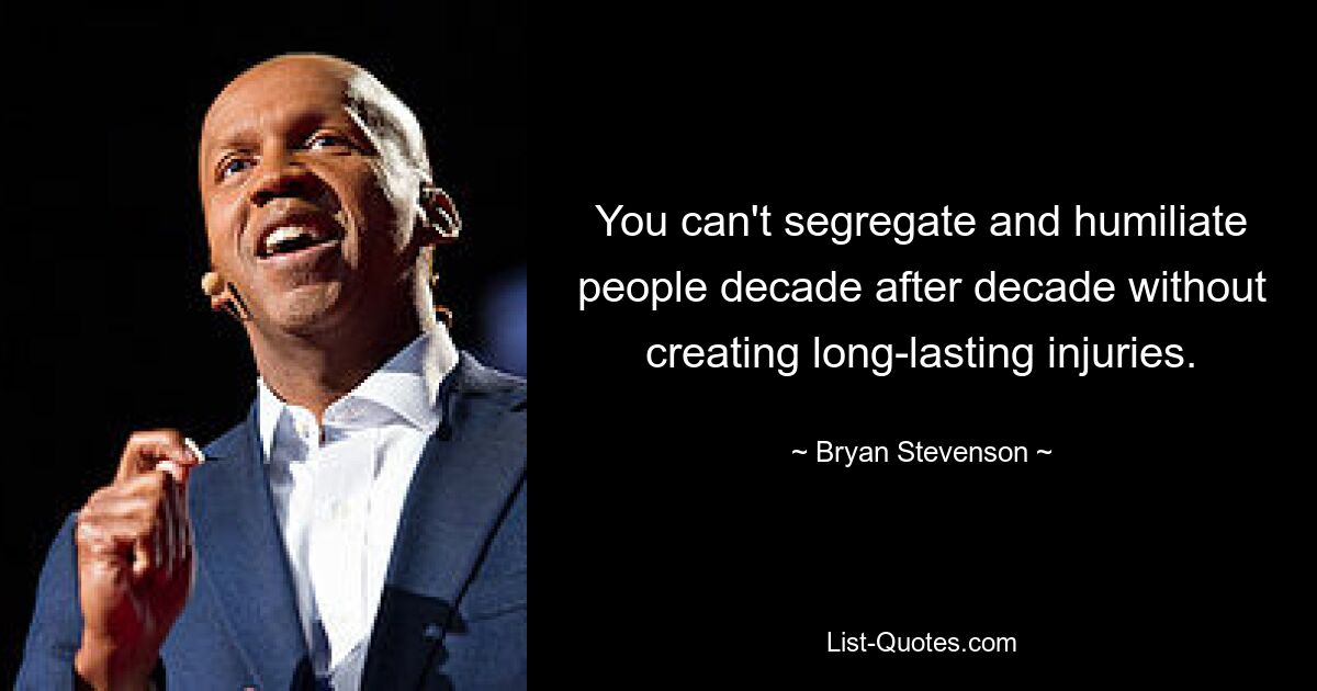 You can't segregate and humiliate people decade after decade without creating long-lasting injuries. — © Bryan Stevenson