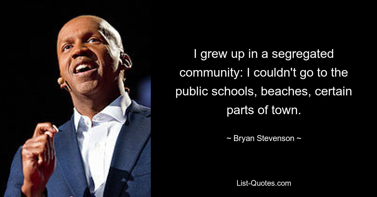 I grew up in a segregated community: I couldn't go to the public schools, beaches, certain parts of town. — © Bryan Stevenson