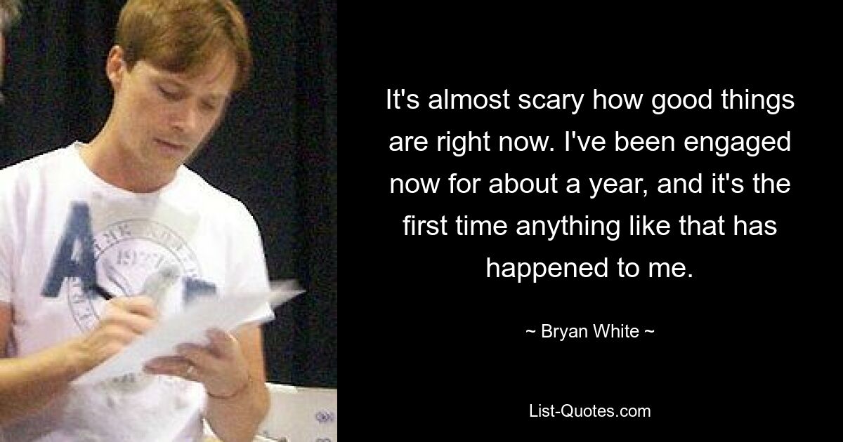 It's almost scary how good things are right now. I've been engaged now for about a year, and it's the first time anything like that has happened to me. — © Bryan White