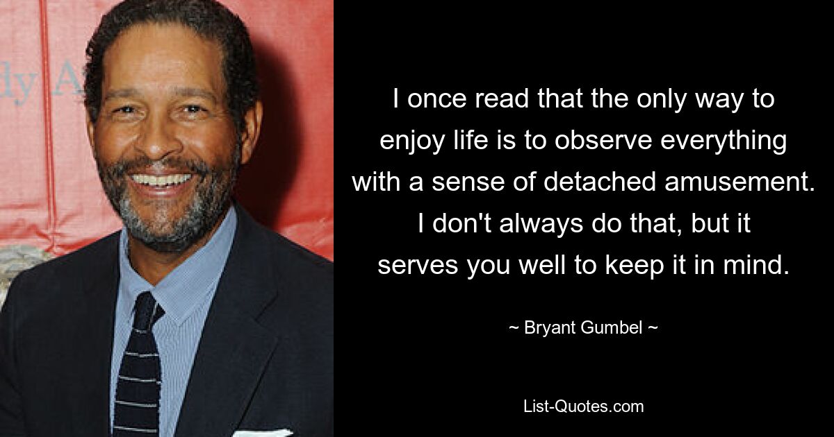 I once read that the only way to enjoy life is to observe everything with a sense of detached amusement. I don't always do that, but it serves you well to keep it in mind. — © Bryant Gumbel