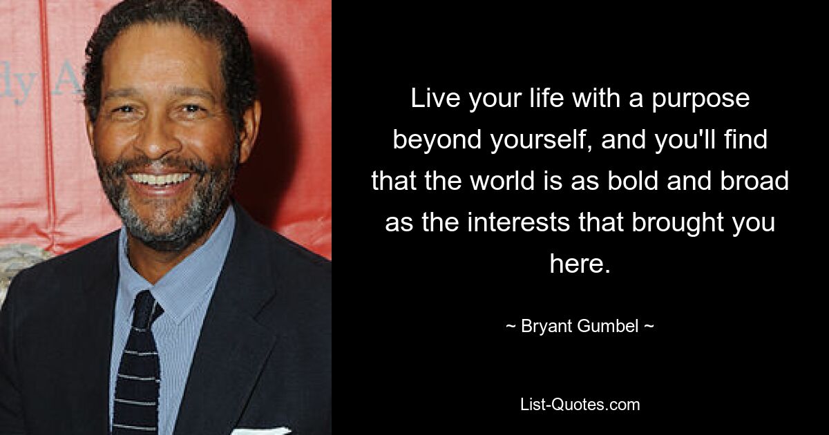 Live your life with a purpose beyond yourself, and you'll find that the world is as bold and broad as the interests that brought you here. — © Bryant Gumbel