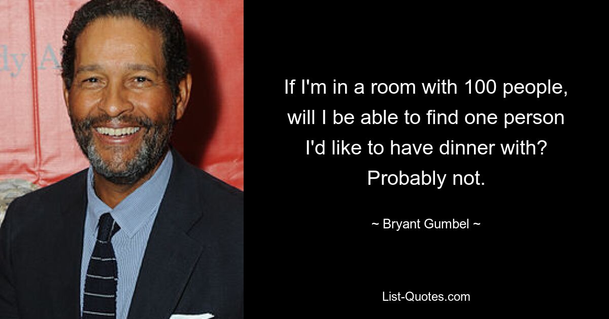 If I'm in a room with 100 people, will I be able to find one person I'd like to have dinner with? Probably not. — © Bryant Gumbel