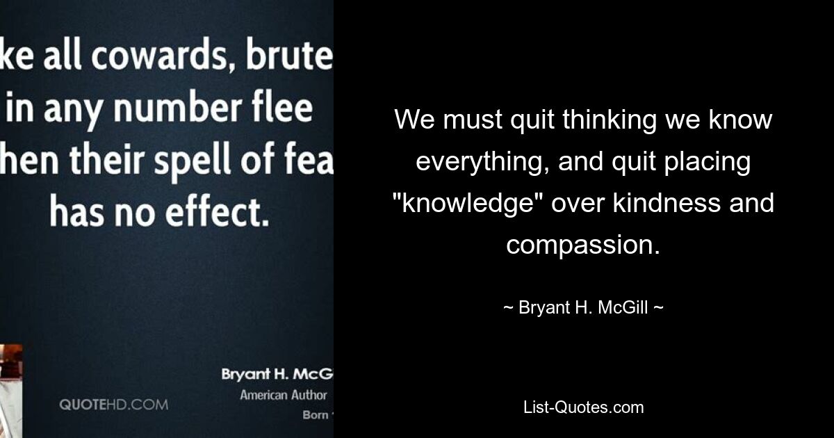 We must quit thinking we know everything, and quit placing "knowledge" over kindness and compassion. — © Bryant H. McGill