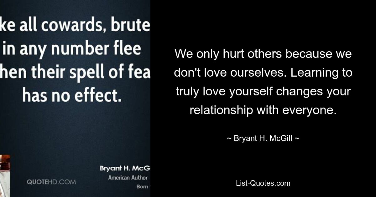 We only hurt others because we don't love ourselves. Learning to truly love yourself changes your relationship with everyone. — © Bryant H. McGill