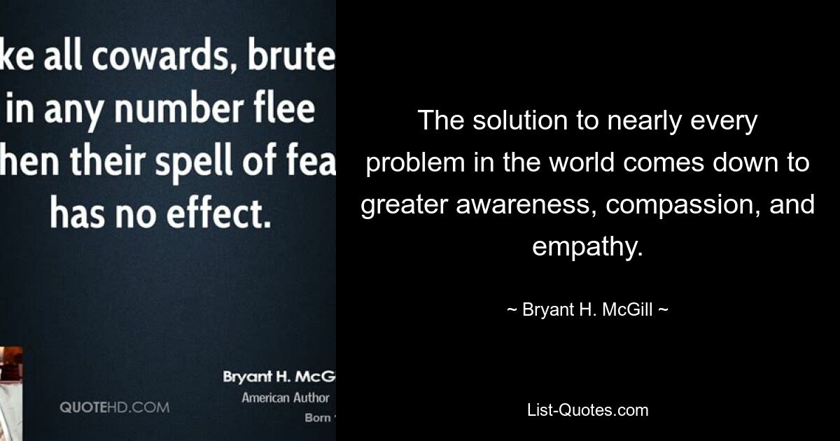 The solution to nearly every problem in the world comes down to greater awareness, compassion, and empathy. — © Bryant H. McGill