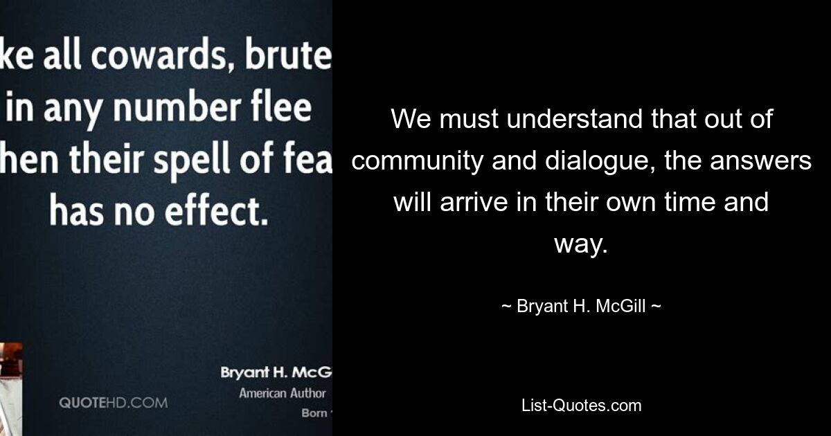 We must understand that out of community and dialogue, the answers will arrive in their own time and way. — © Bryant H. McGill