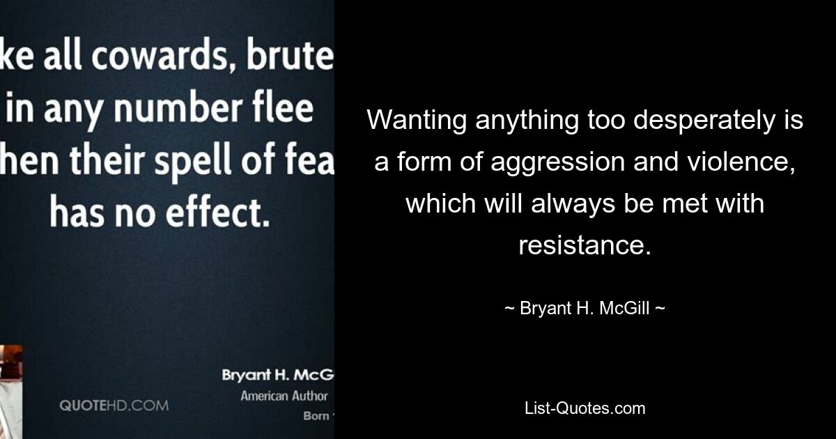 Wanting anything too desperately is a form of aggression and violence, which will always be met with resistance. — © Bryant H. McGill