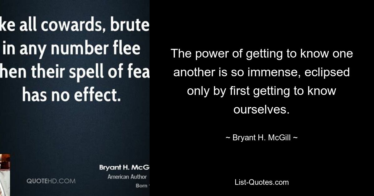 The power of getting to know one another is so immense, eclipsed only by first getting to know ourselves. — © Bryant H. McGill