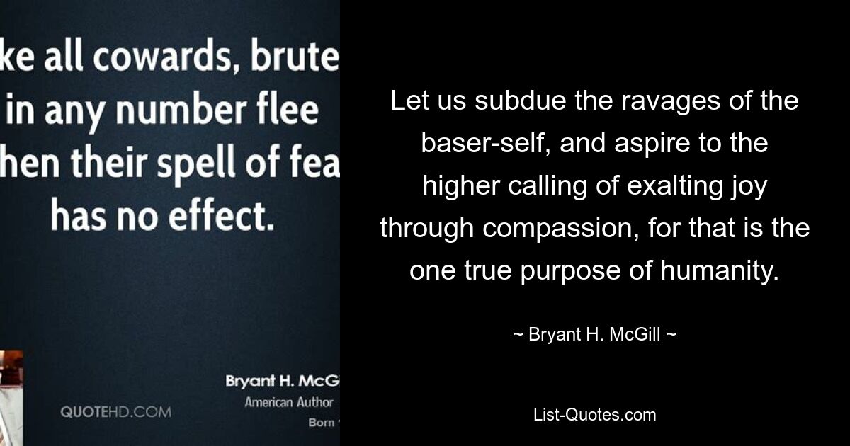 Let us subdue the ravages of the baser-self, and aspire to the higher calling of exalting joy through compassion, for that is the one true purpose of humanity. — © Bryant H. McGill