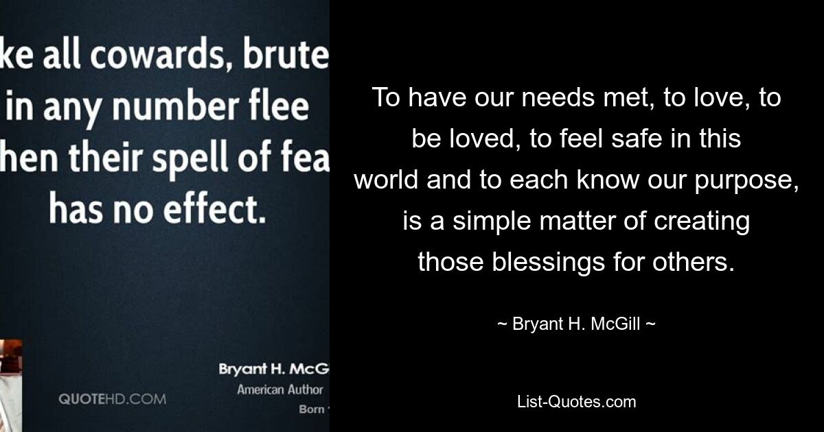 To have our needs met, to love, to be loved, to feel safe in this world and to each know our purpose, is a simple matter of creating those blessings for others. — © Bryant H. McGill