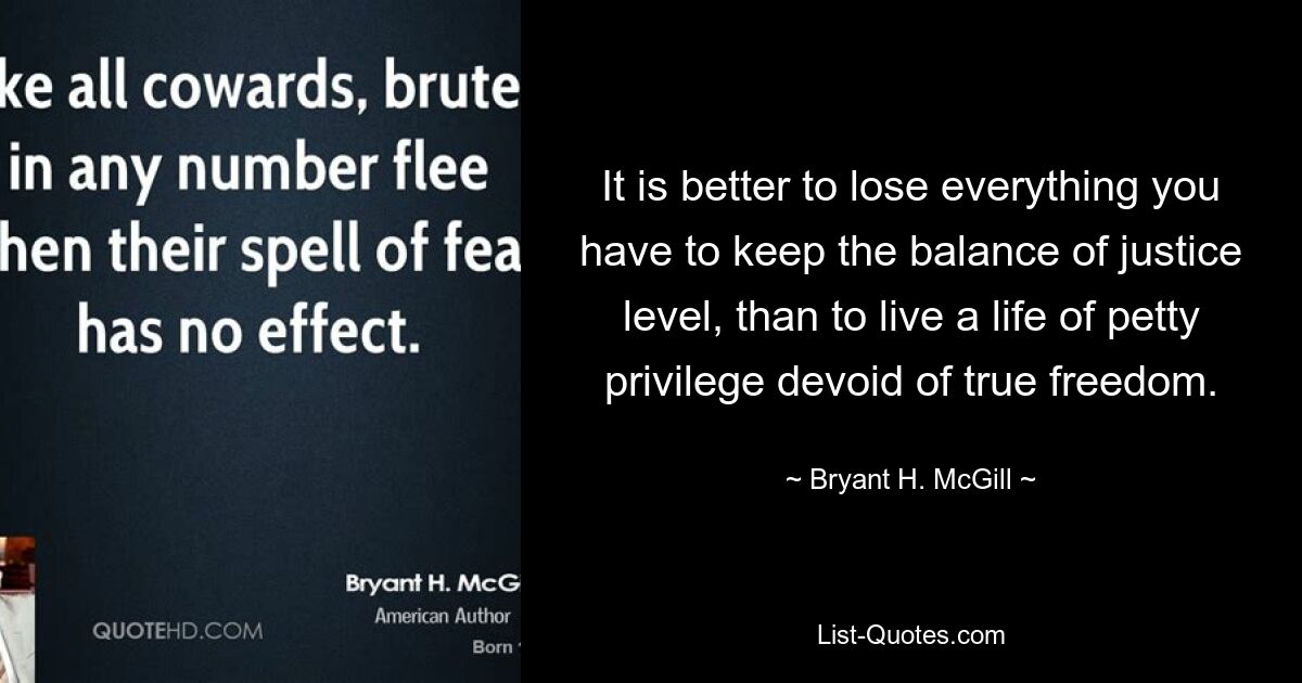 It is better to lose everything you have to keep the balance of justice level, than to live a life of petty privilege devoid of true freedom. — © Bryant H. McGill