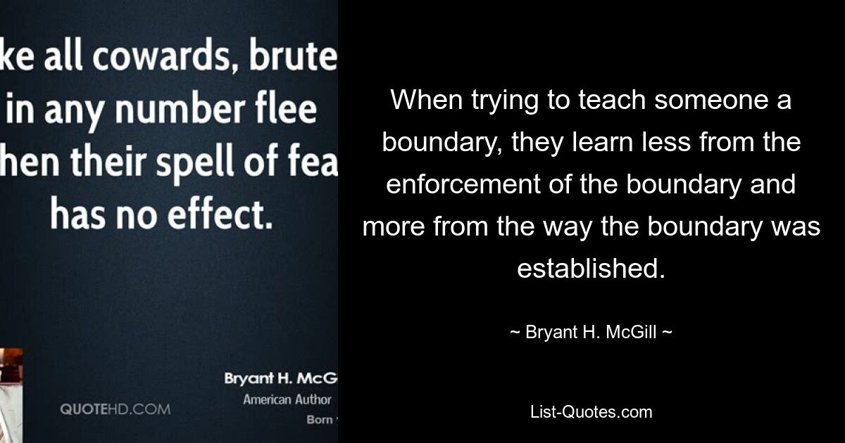 When trying to teach someone a boundary, they learn less from the enforcement of the boundary and more from the way the boundary was established. — © Bryant H. McGill